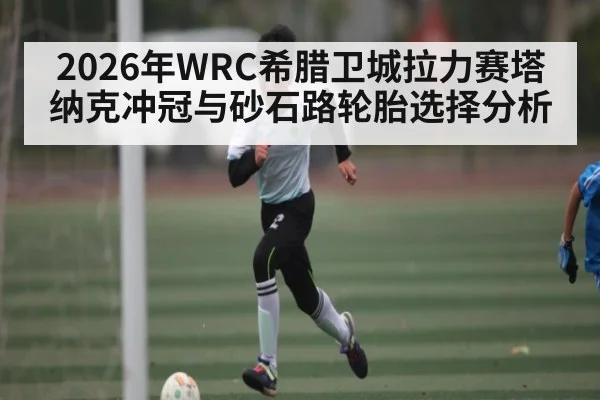 2026年WRC希腊卫城拉力赛塔纳克冲冠与砂石路轮胎选择分析