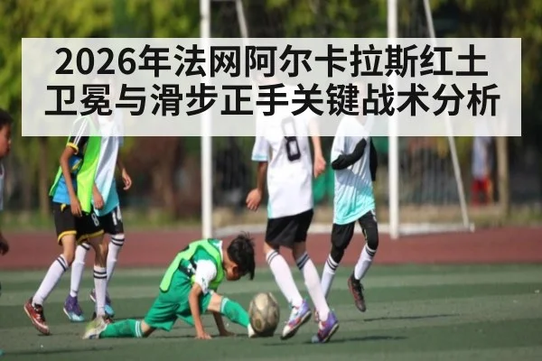 2026年法网阿尔卡拉斯红土卫冕与滑步正手关键战术分析(Kaiyun sports)